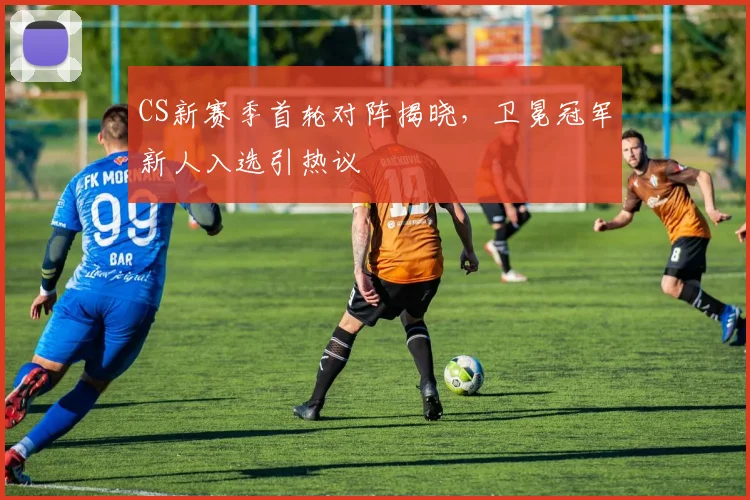 CS新赛季首轮对阵揭晓，卫冕冠军新人入选引热议 - 天下足球网推荐