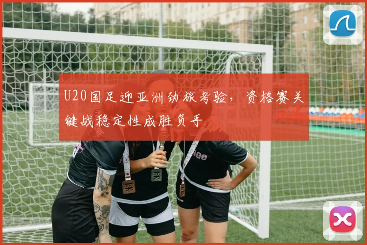 U20国足迎亚洲劲旅考验,资格赛关键战稳定性成胜负手 - 天下足球网推荐