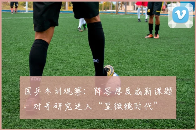国乒冬训观察：阵容厚度成新课题，对手研究进入“显微镜时代” - 天下足球网资讯