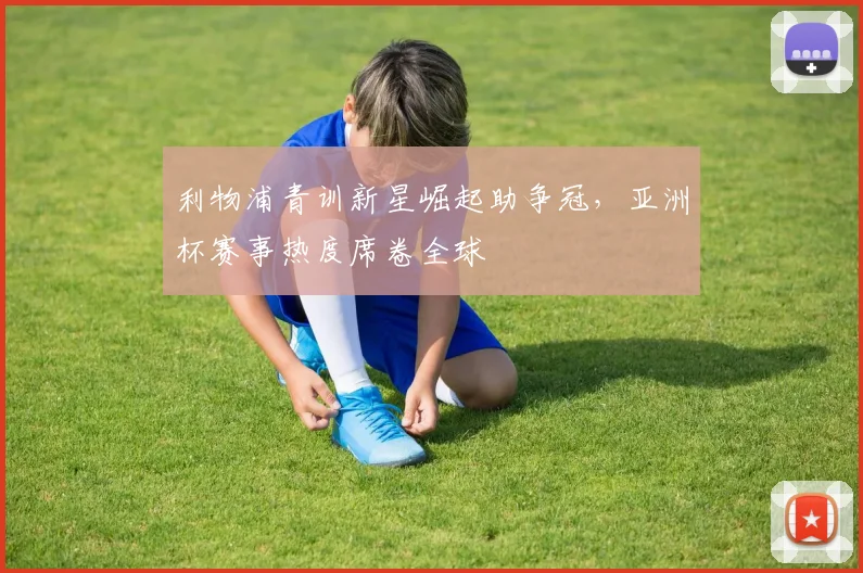 利物浦青训新星崛起助争冠，亚洲杯赛事热度席卷全球 - 天下足球网推荐