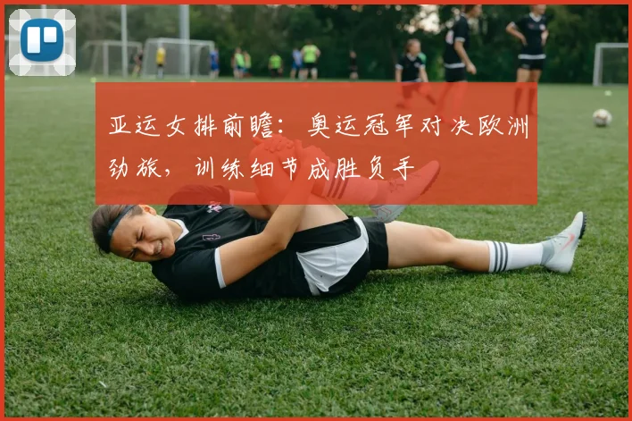 亚运女排前瞻：奥运冠军对决欧洲劲旅，训练细节成胜负手 - 天下足球网推荐