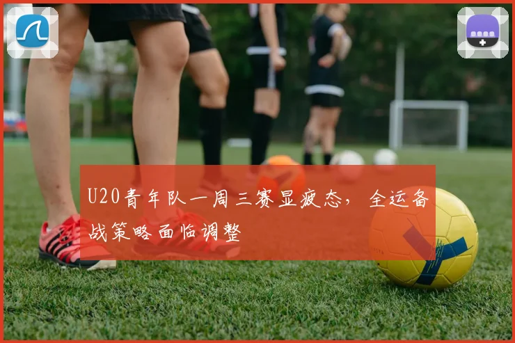 U20青年队一周三赛显疲态，全运备战策略面临调整 - 天下足球网推荐