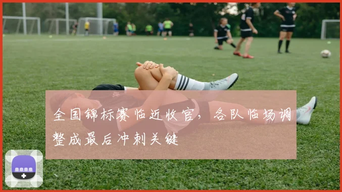 全国锦标赛临近收官，各队临场调整成最后冲刺关键 - 天下足球网推荐