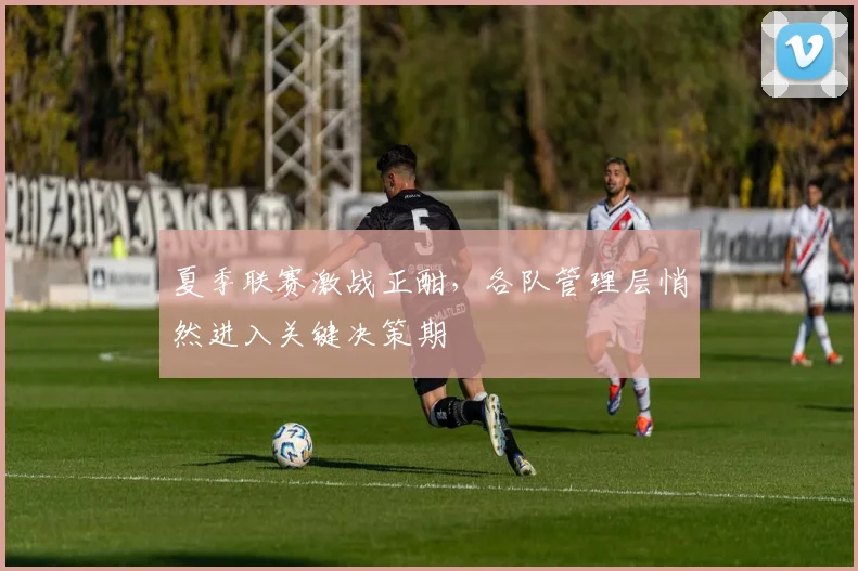 夏季联赛激战正酣,各队管理层悄然进入关键决策期 - 天下足球网推荐