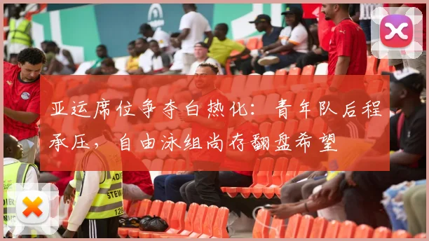 亚运席位争夺白热化：青年队后程承压，自由泳组尚存翻盘希望 - 天下足球网推荐