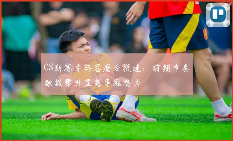 CS新赛季阵容磨合提速,前期节奏数据攀升显露争冠潜力 - 天下足球网推荐
