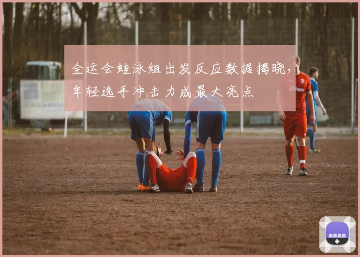 全运会蛙泳组出发反应数据揭晓，年轻选手冲击力成最大亮点 - 天下足球网推荐