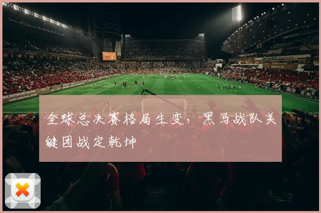 全球总决赛格局生变，黑马战队关键团战定乾坤 - 天下足球网精选