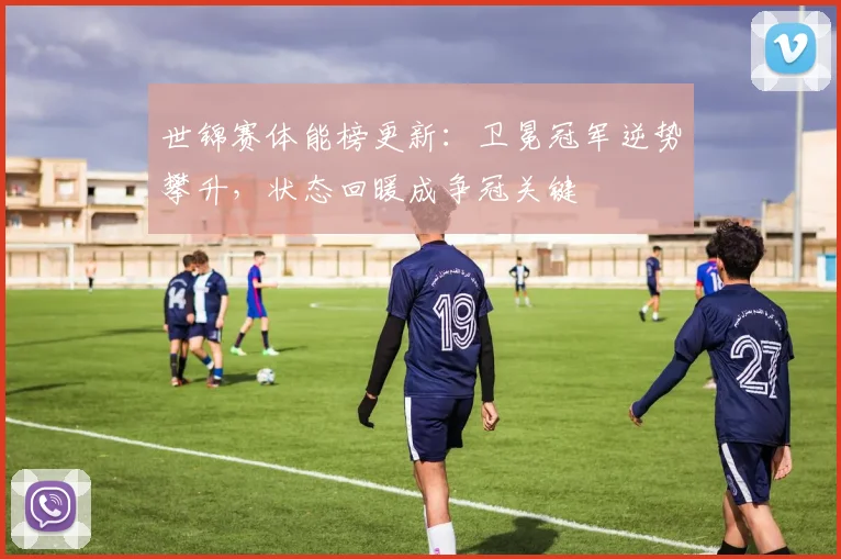 世锦赛体能榜更新:卫冕冠军逆势攀升,状态回暖成争冠关键 - 天下足球网推荐