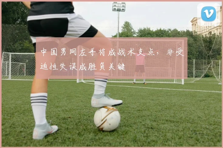 中国男网左手将成战术支点，非受迫性失误成胜负关键 - 天下足球网推荐