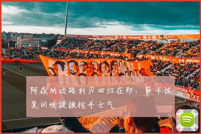 阿森纳边路利刃回归在即，萨卡恢复训练提振枪手士气 - 天下足球网推荐