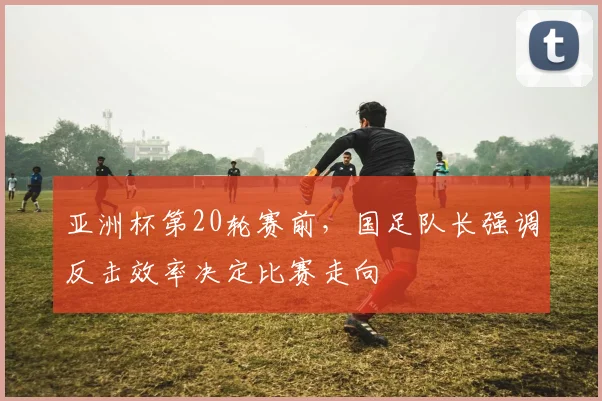 亚洲杯第20轮赛前,国足队长强调反击效率决定比赛走向 - 天下足球网推荐