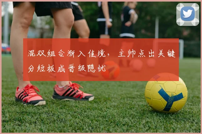 混双组合渐入佳境，主帅点出关键分短板成晋级隐忧 - 天下足球网推荐