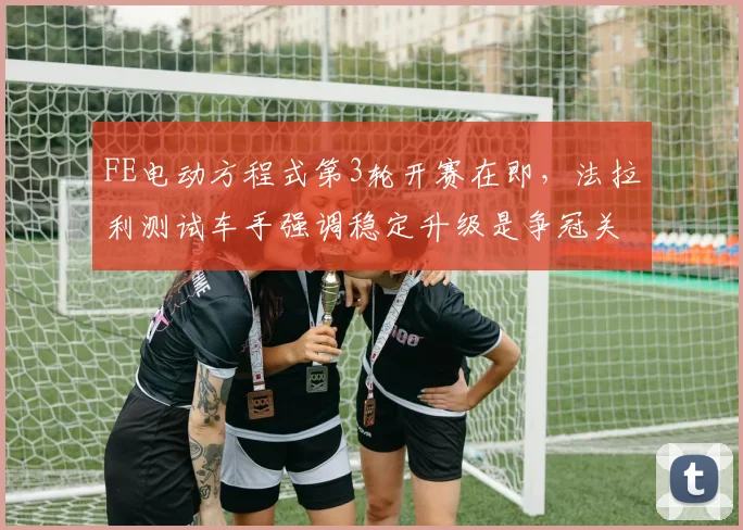 FE电动方程式第3轮开赛在即,法拉利测试车手强调稳定升级是争冠关键 - 天下足球网推荐