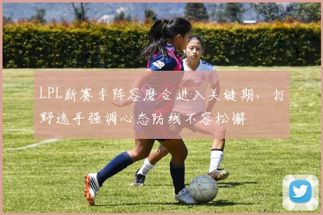 LPL新赛季阵容磨合进入关键期,打野选手强调心态防线不容松懈 - 天下足球网推荐