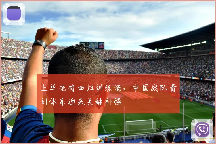 上单老将回归训练场,中国战队青训体系迎来关键补强 - 天下足球网推荐