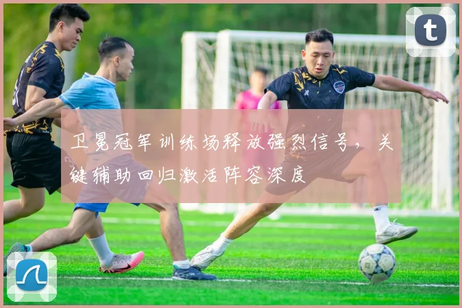 卫冕冠军训练场释放强烈信号，关键辅助回归激活阵容深度 - 天下足球网推荐