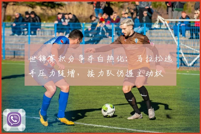 世锦赛积分争夺白热化：马拉松选手压力陡增，接力队仍握主动权 - 天下足球网推荐