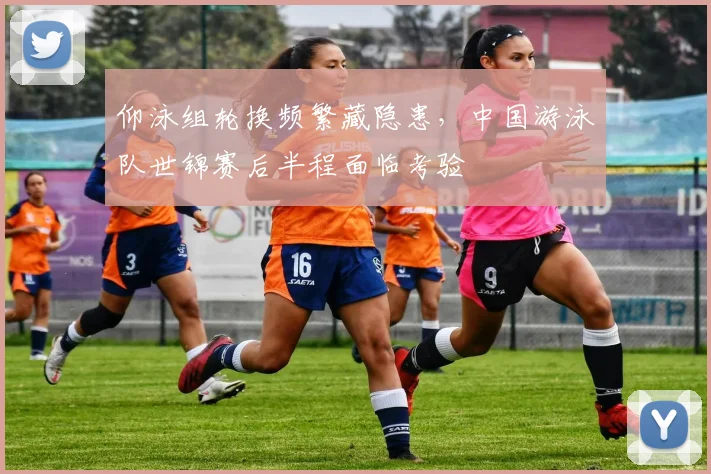 仰泳组轮换频繁藏隐患，中国游泳队世锦赛后半程面临考验 - 天下足球网推荐