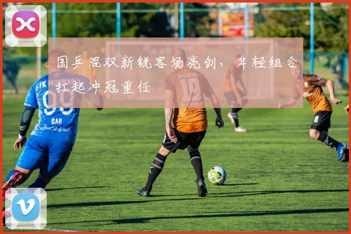 国乒混双新锐客场亮剑，年轻组合扛起冲冠重任 - 天下足球网资讯