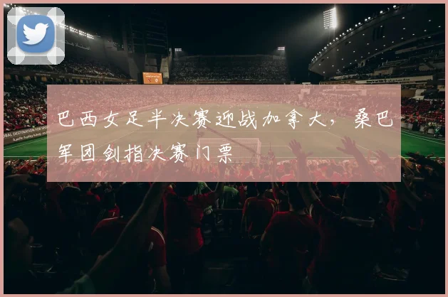 巴西女足半决赛迎战加拿大，桑巴军团剑指决赛门票 - 天下足球网推荐
