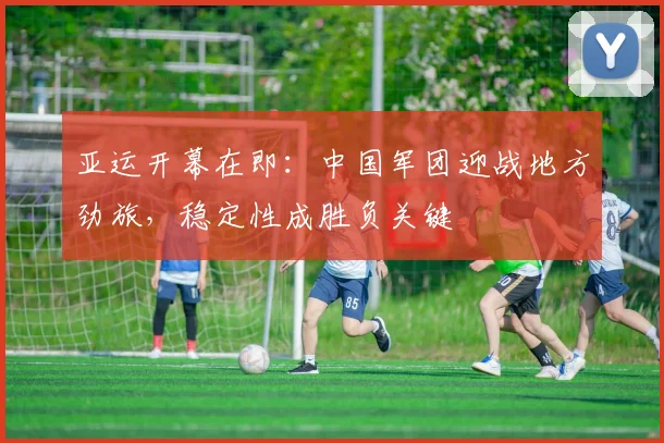 亚运开幕在即：中国军团迎战地方劲旅，稳定性成胜负关键 - 天下足球网推荐