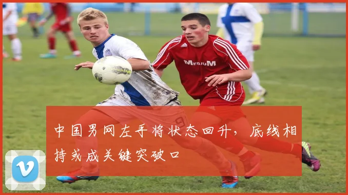 中国男网左手将状态回升,底线相持或成关键突破口 - 天下足球网推荐