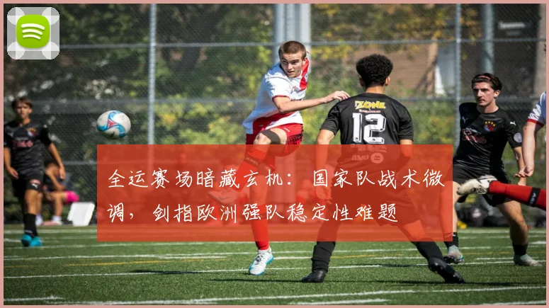 全运赛场暗藏玄机：国家队战术微调，剑指欧洲强队稳定性难题 - 天下足球网推荐