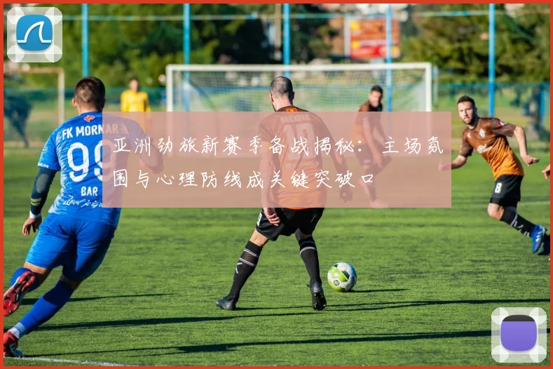 亚洲劲旅新赛季备战揭秘:主场氛围与心理防线成关键突破口 - 天下足球网推荐