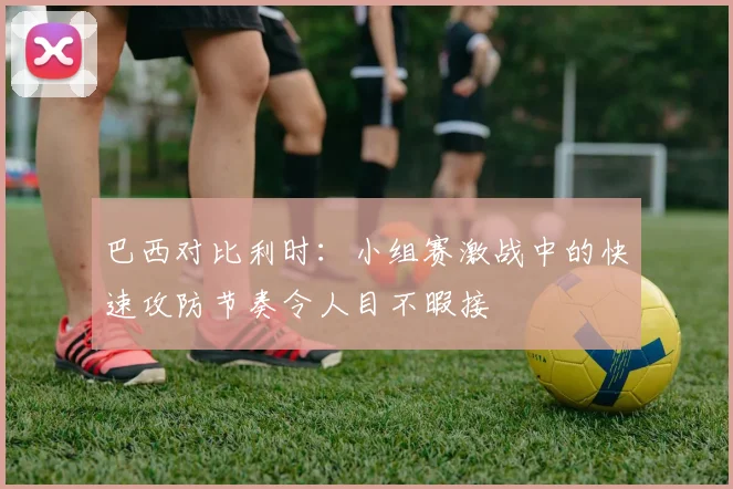 巴西对比利时：小组赛激战中的快速攻防节奏令人目不暇接 - 天下足球网推荐