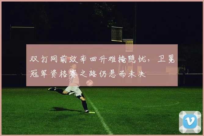 双打网前效率回升难掩隐忧，卫冕冠军资格赛之路仍悬而未决 - 天下足球网推荐