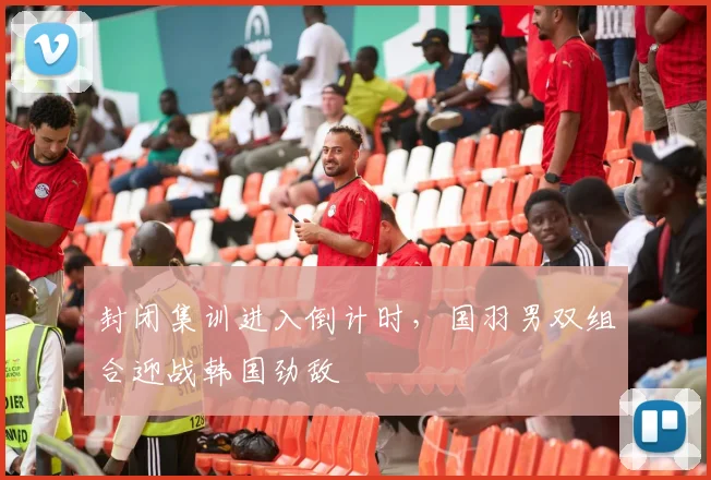 封闭集训进入倒计时，国羽男双组合迎战韩国劲敌 - 天下足球网推荐