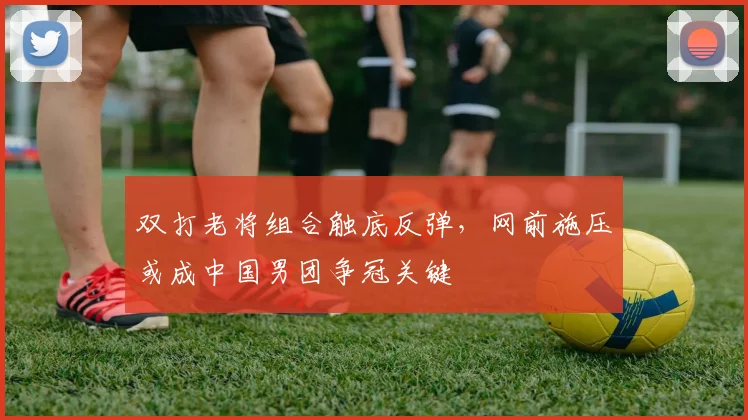 双打老将组合触底反弹，网前施压或成中国男团争冠关键 - 天下足球网推荐