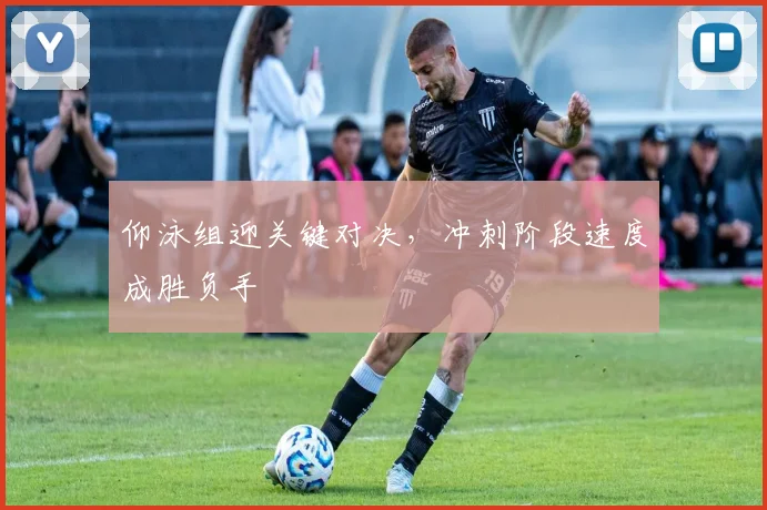 仰泳组迎关键对决，冲刺阶段速度成胜负手 - 天下足球网推荐