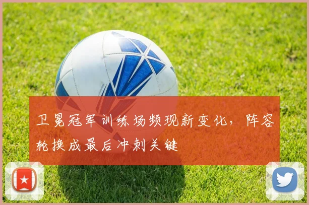 卫冕冠军训练场频现新变化,阵容轮换成最后冲刺关键 - 天下足球网推荐