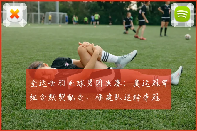 全运会羽毛球男团决赛：奥运冠军组合默契配合，福建队逆转夺冠 - 天下足球网推荐