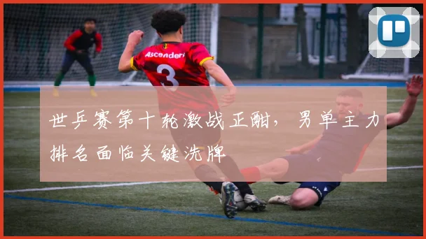 世乒赛第十轮激战正酣,男单主力排名面临关键洗牌 - 天下足球网推荐