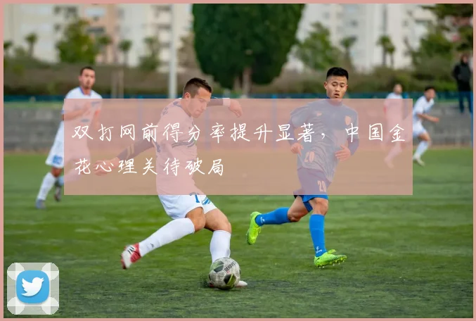 双打网前得分率提升显著,中国金花心理关待破局 - 天下足球网推荐