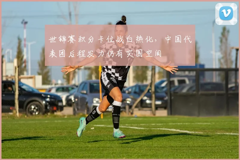 世锦赛积分卡位战白热化,中国代表团后程发力仍有突围空间 - 天下足球网推荐