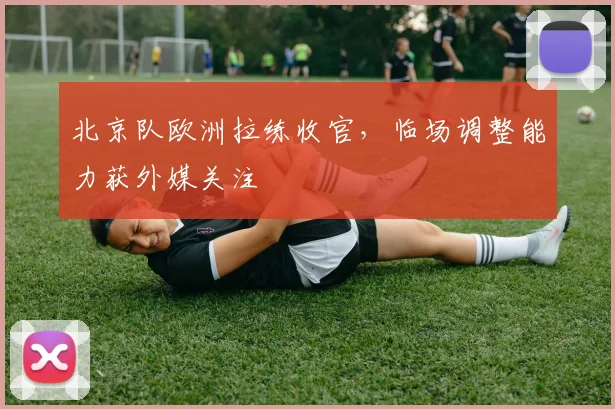 北京队欧洲拉练收官,临场调整能力获外媒关注 - 天下足球网推荐