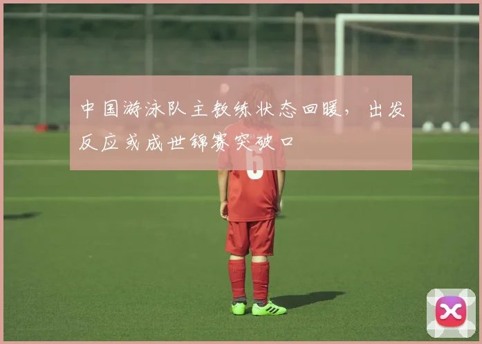 中国游泳队主教练状态回暖，出发反应或成世锦赛突破口 - 天下足球网推荐
