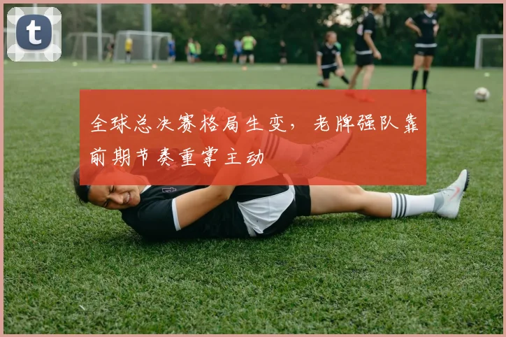 全球总决赛格局生变,老牌强队靠前期节奏重掌主动 - 天下足球网推荐
