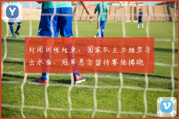 封闭训练结束，国家队主力框架浮出水面，冠军悬念留待赛场揭晓 - 天下足球网精选