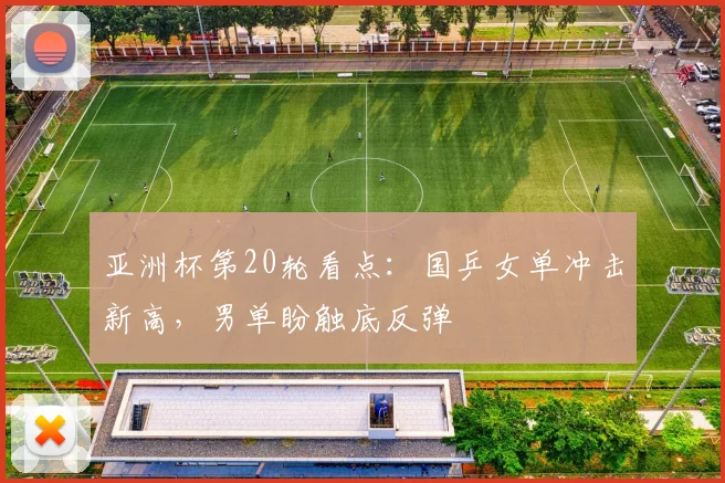 亚洲杯第20轮看点：国乒女单冲击新高，男单盼触底反弹 - 天下足球网推荐