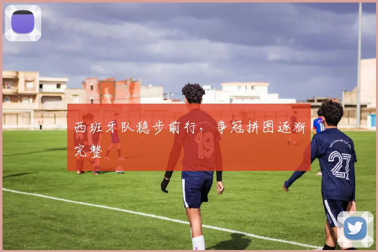 西班牙队稳步前行，争冠拼图逐渐完整 - 天下足球网推荐